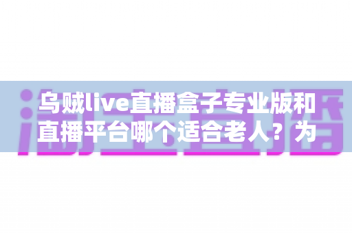 乌贼live直播盒子专业版和直播平台哪个适合老人?为父母挑选观影方案的完整指南 乌贼live直播盒子专业版和直播平台哪个适合老人?为父母挑选观影方案的完整指南