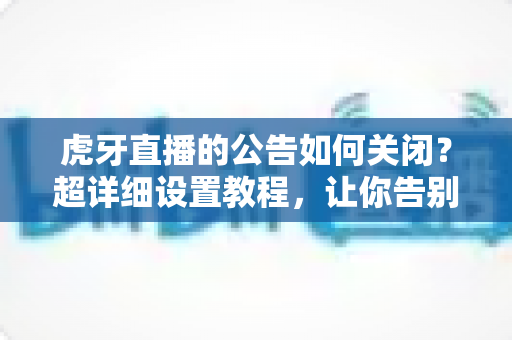 虎牙直播的公告如何关闭？超详细设置教程，让你告别弹窗烦扰