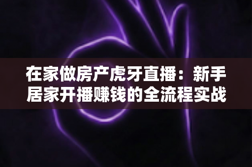 在家做房产虎牙直播：新手居家开播赚钱的全流程实战指南