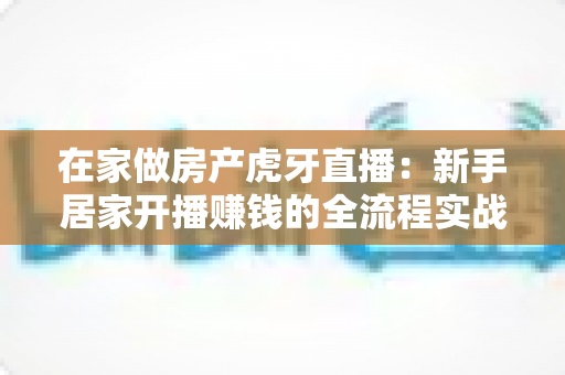 在家做房产虎牙直播：新手居家开播赚钱的全流程实战指南
