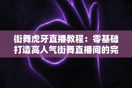 街舞虎牙直播教程：零基础打造高人气街舞直播间的完整实战指南