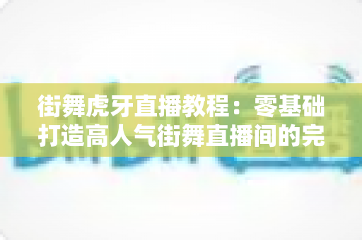 街舞虎牙直播教程：零基础打造高人气街舞直播间的完整实战指南