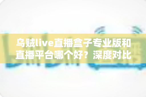 乌贼live直播盒子专业版和直播平台哪个好？深度对比分析帮你找到最适合的直播方案