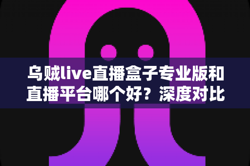 乌贼live直播盒子专业版和直播平台哪个好？深度对比分析帮你找到最适合的直播方案