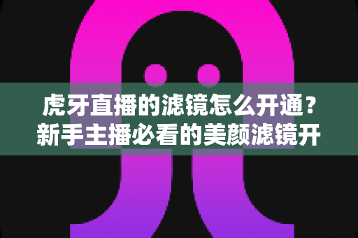 虎牙直播的滤镜怎么开通?新手主播必看的美颜滤镜开通全攻略,轻松打造精致直播间 虎牙直播的滤镜怎么开通?新手主播必看的美颜滤镜开通全攻略,轻松打造精致直播间