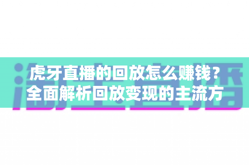 虎牙直播的回放怎么赚钱？全面解析回放变现的主流方式与实操技巧