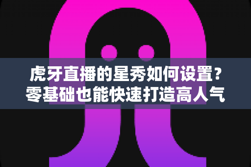 虎牙直播的星秀如何设置?零基础也能快速打造高人气星秀直播间的完整教程 虎牙直播的星秀如何设置?零基础也能快速打造高人气星秀直播间的完整教程