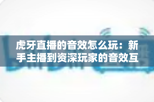 虎牙直播的音效怎么玩:新手主播到资深玩家的音效互动完全指南 虎牙直播的音效怎么玩:新手主播到资深玩家的音效互动完全指南