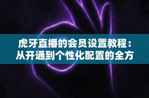 虎牙直播的会员设置教程:从开通到个性化配置的全方位实操指南 虎牙直播的会员设置教程:从开通到个性化配置的全方位实操指南