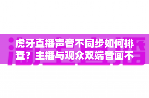 虎牙直播声音不同步如何排查？主播与观众双端音画不同步终极解决指南