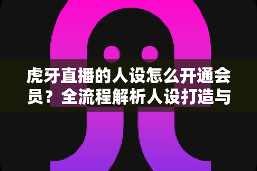 虎牙直播的人设怎么开通会员?全流程解析人设打造与会员开通的实用指南 虎牙直播的人设怎么开通会员?全流程解析人设打造与会员开通的实用指南