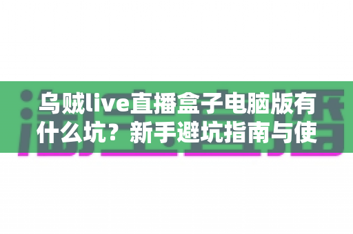 乌贼live直播盒子电脑版有什么坑？新手避坑指南与使用风险全解析