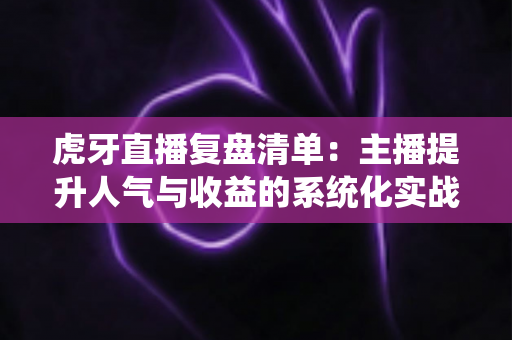 虎牙直播复盘清单:主播提升人气与收益的系统化实战指南 虎牙直播复盘清单:主播提升人气与收益的系统化实战指南