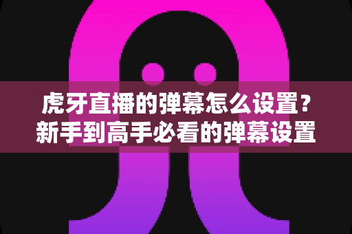 虎牙直播的弹幕怎么设置？新手到高手必看的弹幕设置全攻略与实用技巧
