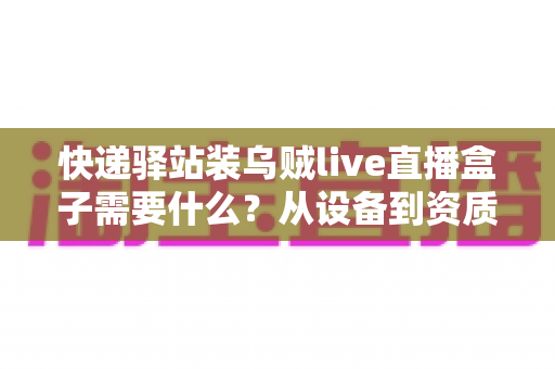 快递驿站装乌贼live直播盒子需要什么?从设备到资质的完整安装指南 快递驿站装乌贼live直播盒子需要什么?从设备到资质的完整安装指南