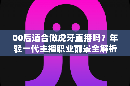 00后适合做虎牙直播吗?年轻一代主播职业前景全解析与入行实战指南 00后适合做虎牙直播吗?年轻一代主播职业前景全解析与入行实战指南