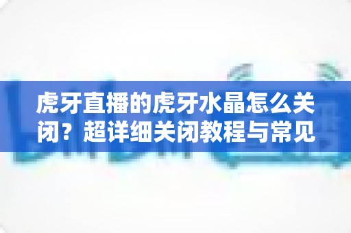 虎牙直播的虎牙水晶怎么关闭？超详细关闭教程与常见问题全解析