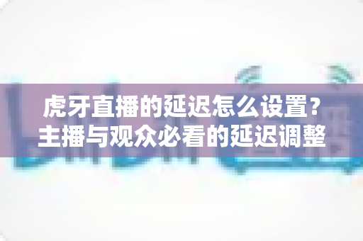 虎牙直播的延迟怎么设置?主播与观众必看的延迟调整全攻略 虎牙直播的延迟怎么设置?主播与观众必看的延迟调整全攻略