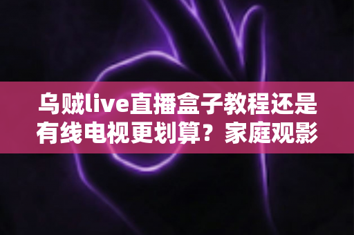 乌贼live直播盒子教程还是有线电视更划算?家庭观影省钱方案深度对比与选购指南 乌贼live直播盒子教程还是有线电视更划算?家庭观影省钱方案深度对比与选购指南
