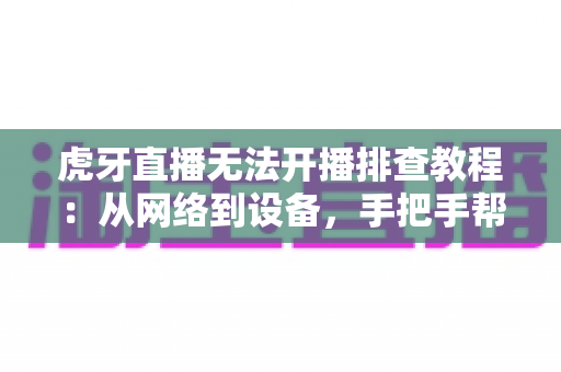 虎牙直播无法开播排查教程:从网络到设备,手把手帮你解决开播难题 虎牙直播无法开播排查教程:从网络到设备,手把手帮你解决开播难题