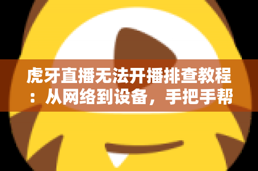 虎牙直播无法开播排查教程：从网络到设备，手把手帮你解决开播难题