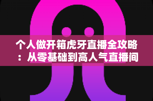 个人做开箱虎牙直播全攻略：从零基础到高人气直播间的实战指南