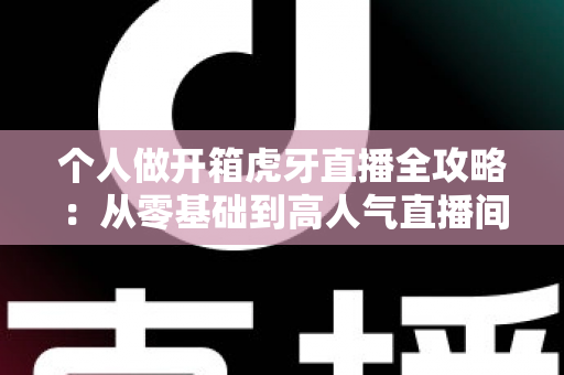 个人做开箱虎牙直播全攻略：从零基础到高人气直播间的实战指南