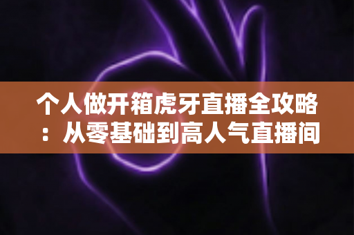 个人做开箱虎牙直播全攻略：从零基础到高人气直播间的实战指南