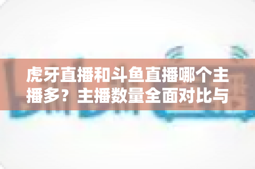 虎牙直播和斗鱼直播哪个主播多?主播数量全面对比与平台选择实用指南 虎牙直播和斗鱼直播哪个主播多?主播数量全面对比与平台选择实用指南