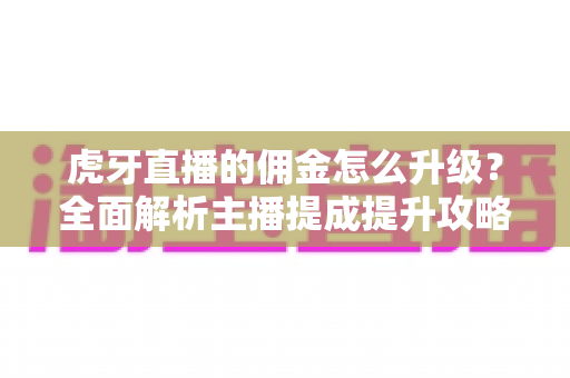 虎牙直播的佣金怎么升级？全面解析主播提成提升攻略与等级成长指南