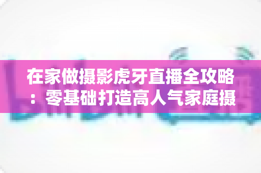 在家做摄影虎牙直播全攻略:零基础打造高人气家庭摄影直播间的完整指南 在家做摄影虎牙直播全攻略:零基础打造高人气家庭摄影直播间的完整指南