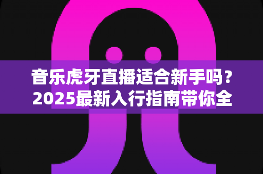 音乐虎牙直播适合新手吗？2025最新入行指南带你全面解析新手做音乐直播的真实体验与成长路径
