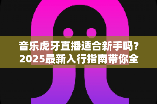 音乐虎牙直播适合新手吗？2025最新入行指南带你全面解析新手做音乐直播的真实体验与成长路径