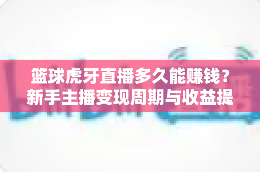 篮球虎牙直播多久能赚钱？新手主播变现周期与收益提升全攻略