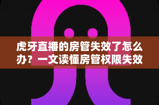 虎牙直播的房管失效了怎么办？一文读懂房管权限失效原因、恢复方法与预防技巧