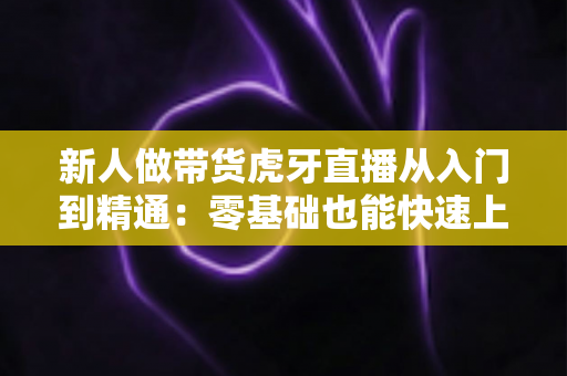 新人做带货虎牙直播从入门到精通:零基础也能快速上手的实战指南 新人做带货虎牙直播从入门到精通:零基础也能快速上手的实战指南