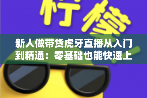 新人做带货虎牙直播从入门到精通:零基础也能快速上手的实战指南 新人做带货虎牙直播从入门到精通:零基础也能快速上手的实战指南