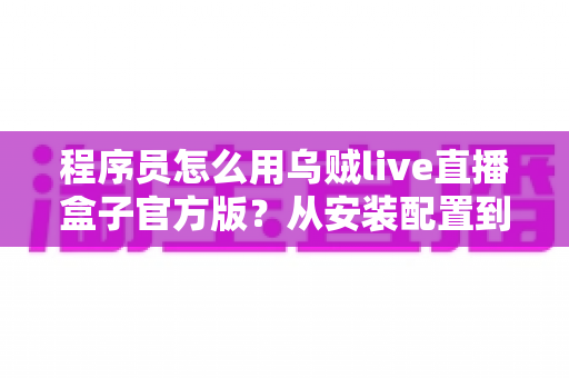 程序员怎么用乌贼live直播盒子官方版?从安装配置到实战开播的保姆级指南 程序员怎么用乌贼live直播盒子官方版?从安装配置到实战开播的保姆级指南
