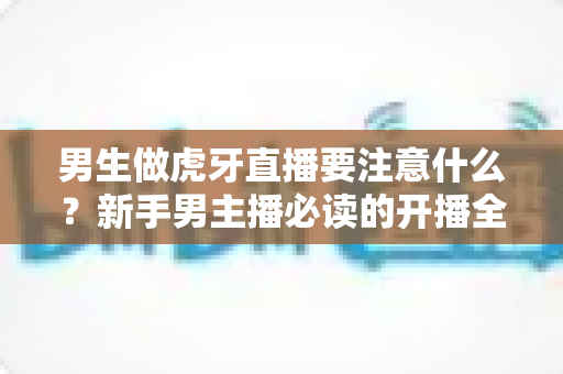 男生做虎牙直播要注意什么?新手男主播必读的开播全攻略与避坑指南 男生做虎牙直播要注意什么?新手男主播必读的开播全攻略与避坑指南