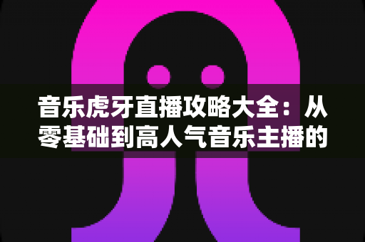 音乐虎牙直播攻略大全：从零基础到高人气音乐主播的实战指南