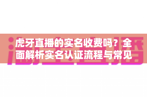 虎牙直播的实名收费吗?全面解析实名认证流程与常见问题指南 虎牙直播的实名收费吗?全面解析实名认证流程与常见问题指南