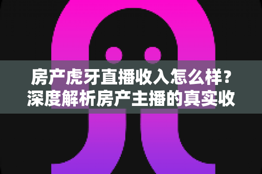 房产虎牙直播收入怎么样？深度解析房产主播的真实收入构成与赚钱前景