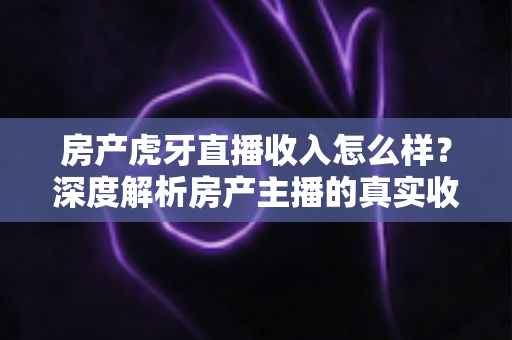 房产虎牙直播收入怎么样？深度解析房产主播的真实收入构成与赚钱前景