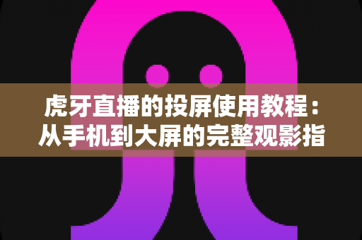 虎牙直播的投屏使用教程：从手机到大屏的完整观影指南