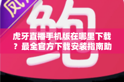 虎牙直播手机版在哪里下载？最全官方下载安装指南助你轻松观看精彩直播