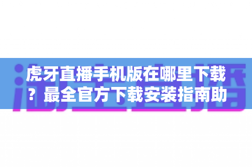 虎牙直播手机版在哪里下载？最全官方下载安装指南助你轻松观看精彩直播