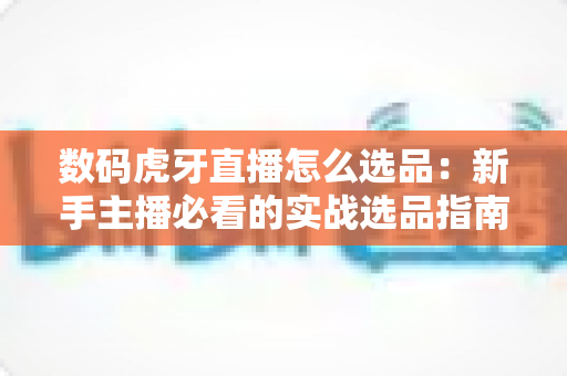 数码虎牙直播怎么选品:新手主播必看的实战选品指南与避坑手册 数码虎牙直播怎么选品:新手主播必看的实战选品指南与避坑手册