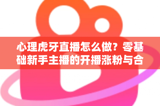 心理虎牙直播怎么做?零基础新手主播的开播涨粉与合规全攻略 心理虎牙直播怎么做?零基础新手主播的开播涨粉与合规全攻略