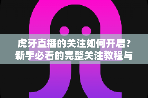 虎牙直播的关注如何开启?新手必看的完整关注教程与实用技巧 虎牙直播的关注如何开启?新手必看的完整关注教程与实用技巧