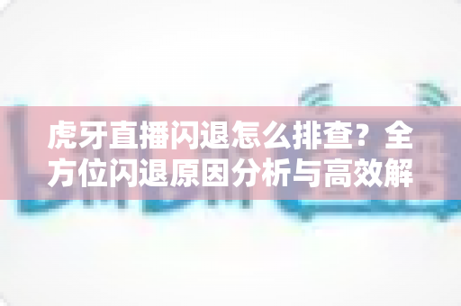 虎牙直播闪退怎么排查?全方位闪退原因分析与高效解决指南 虎牙直播闪退怎么排查?全方位闪退原因分析与高效解决指南